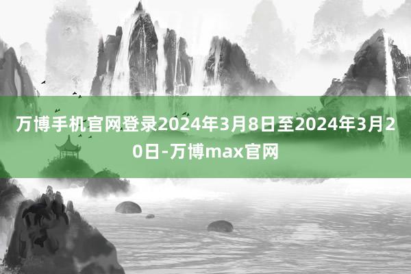 万博手机官网登录2024年3月8日至2024年3月20日-万博max官网