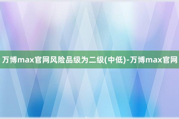 万博max官网风险品级为二级(中低)-万博max官网