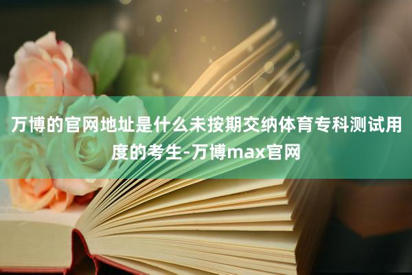 万博的官网地址是什么未按期交纳体育专科测试用度的考生-万博max官网