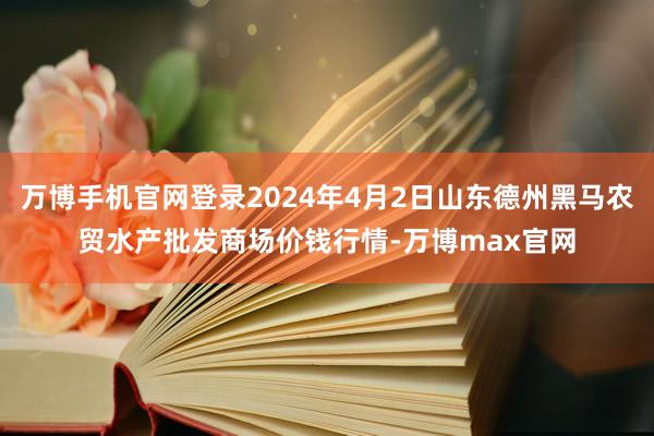 万博手机官网登录2024年4月2日山东德州黑马农贸水产批发商场价钱行情-万博max官网