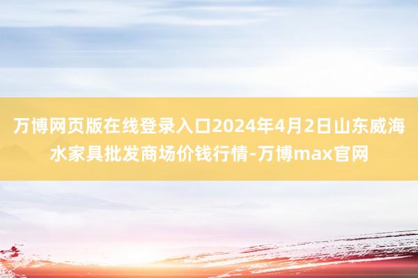 万博网页版在线登录入口2024年4月2日山东威海水家具批发商场价钱行情-万博max官网