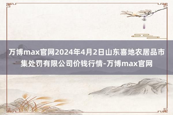 万博max官网2024年4月2日山东喜地农居品市集处罚有限公司价钱行情-万博max官网