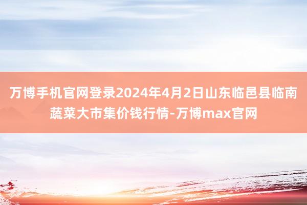 万博手机官网登录2024年4月2日山东临邑县临南蔬菜大市集价钱行情-万博max官网