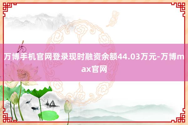 万博手机官网登录现时融资余额44.03万元-万博max官网