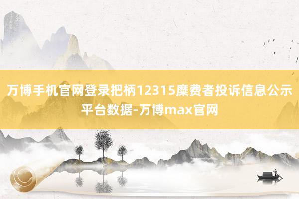 万博手机官网登录把柄12315糜费者投诉信息公示平台数据-万博max官网