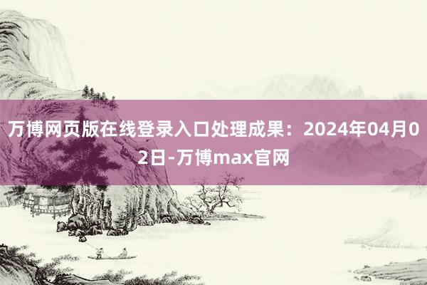 万博网页版在线登录入口处理成果：2024年04月02日-万博max官网