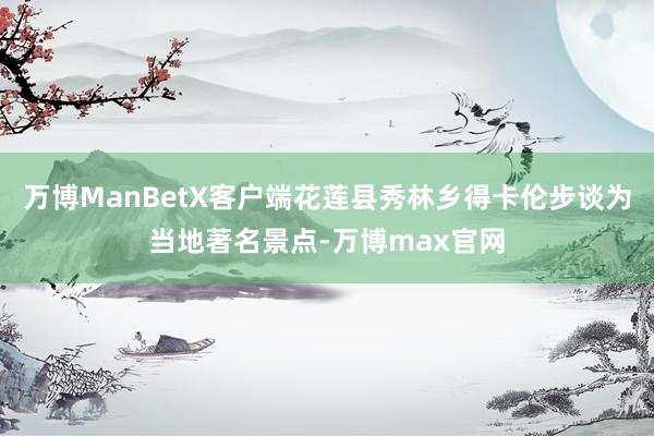 万博ManBetX客户端花莲县秀林乡得卡伦步谈为当地著名景点-万博max官网