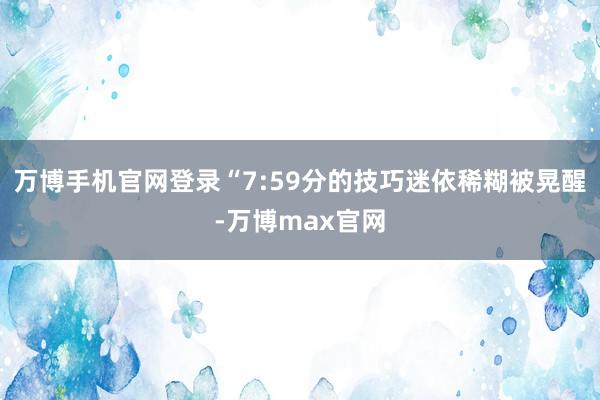 万博手机官网登录“7:59分的技巧迷依稀糊被晃醒-万博max官网