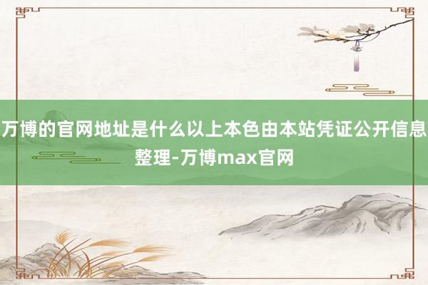 万博的官网地址是什么以上本色由本站凭证公开信息整理-万博max官网