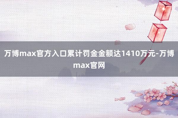 万博max官方入口累计罚金金额达1410万元-万博max官网