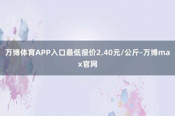 万博体育APP入口最低报价2.40元/公斤-万博max官网