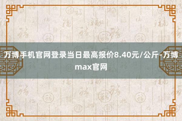 万博手机官网登录当日最高报价8.40元/公斤-万博max官网