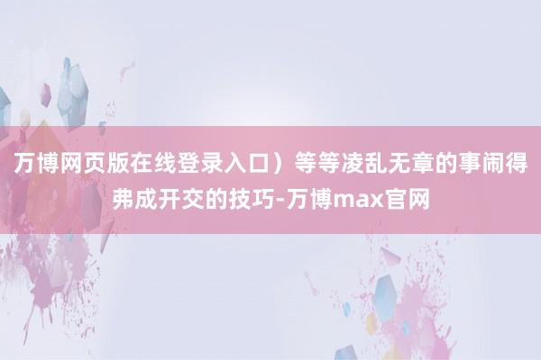 万博网页版在线登录入口）等等凌乱无章的事闹得弗成开交的技巧-万博max官网