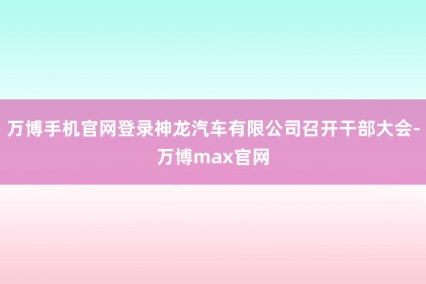 万博手机官网登录神龙汽车有限公司召开干部大会-万博max官网