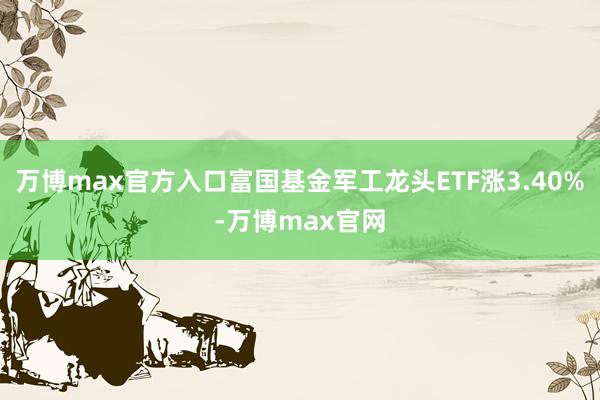 万博max官方入口富国基金军工龙头ETF涨3.40%-万博max官网