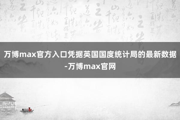 万博max官方入口凭据英国国度统计局的最新数据-万博max官网