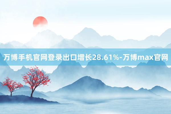 万博手机官网登录出口增长28.61%-万博max官网