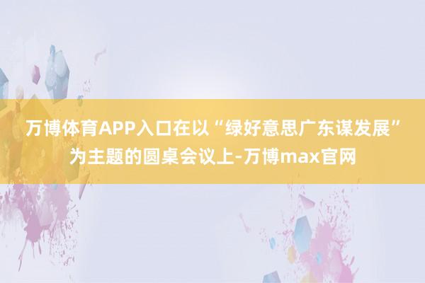 万博体育APP入口　　在以“绿好意思广东谋发展”为主题的圆桌会议上-万博max官网