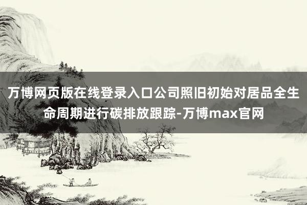 万博网页版在线登录入口公司照旧初始对居品全生命周期进行碳排放跟踪-万博max官网