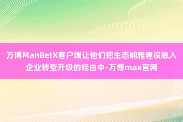 万博ManBetX客户端让他们把生态娴雅建设融入企业转型升级的经由中-万博max官网