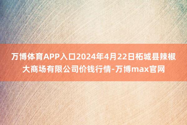 万博体育APP入口2024年4月22日柘城县辣椒大商场有限公司价钱行情-万博max官网