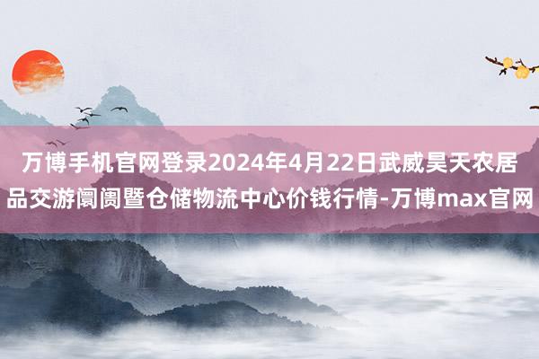 万博手机官网登录2024年4月22日武威昊天农居品交游阛阓暨仓储物流中心价钱行情-万博max官网