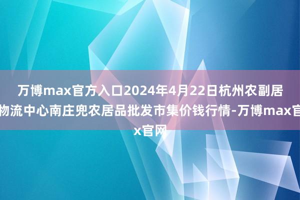 万博max官方入口2024年4月22日杭州农副居品物流中心南庄兜农居品批发市集价钱行情-万博max官网