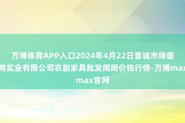 万博体育APP入口2024年4月22日晋城市绿盛农工商实业有限公司农副家具批发阛阓价钱行情-万博max官网