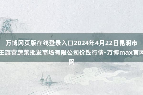 万博网页版在线登录入口2024年4月22日昆明市王旗营蔬菜批发商场有限公司价钱行情-万博max官网