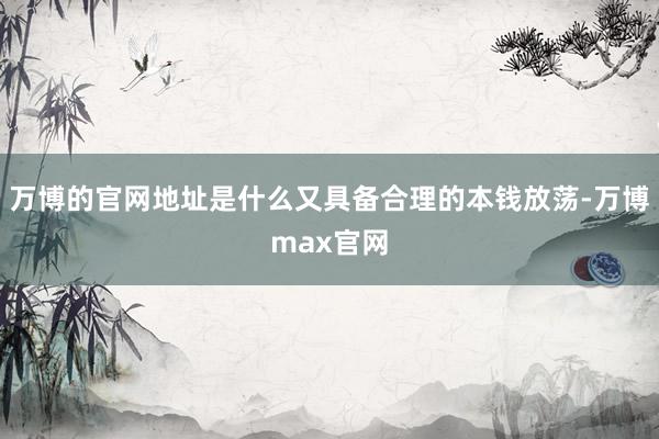 万博的官网地址是什么又具备合理的本钱放荡-万博max官网