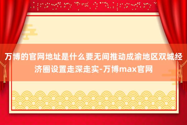 万博的官网地址是什么要无间推动成渝地区双城经济圈设置走深走实-万博max官网