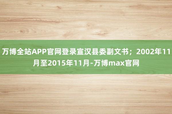 万博全站APP官网登录宣汉县委副文书；2002年11月至2015年11月-万博max官网