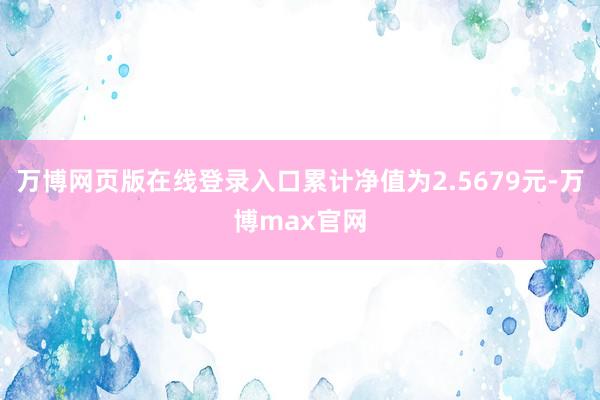 万博网页版在线登录入口累计净值为2.5679元-万博max官网