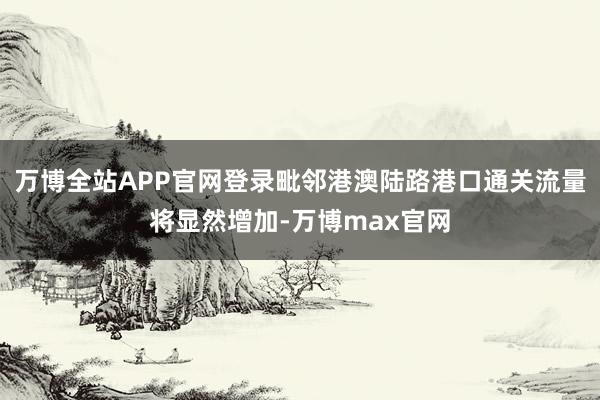 万博全站APP官网登录毗邻港澳陆路港口通关流量将显然增加-万博max官网