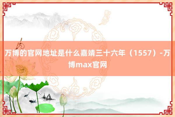 万博的官网地址是什么嘉靖三十六年（1557）-万博max官网