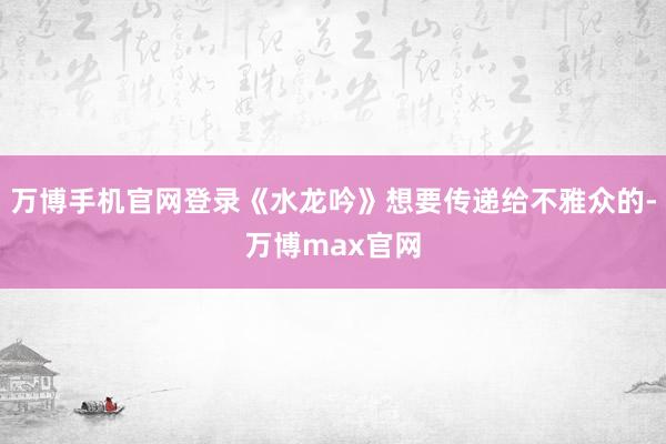 万博手机官网登录《水龙吟》想要传递给不雅众的-万博max官网