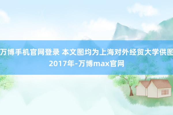 万博手机官网登录 本文图均为上海对外经贸大学供图2017年-万博max官网