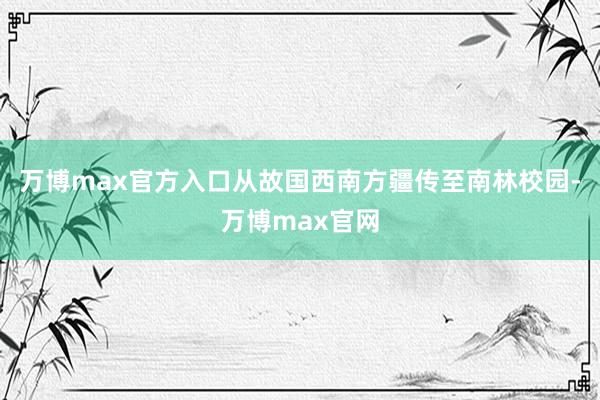 万博max官方入口从故国西南方疆传至南林校园-万博max官网