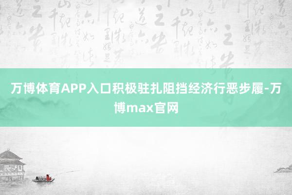 万博体育APP入口积极驻扎阻挡经济行恶步履-万博max官网