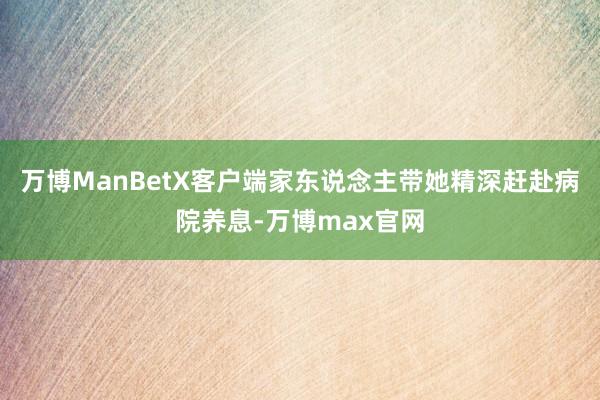 万博ManBetX客户端家东说念主带她精深赶赴病院养息-万博max官网