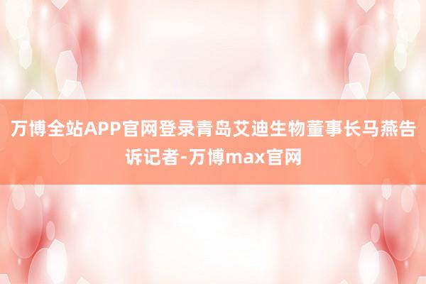 万博全站APP官网登录青岛艾迪生物董事长马燕告诉记者-万博max官网