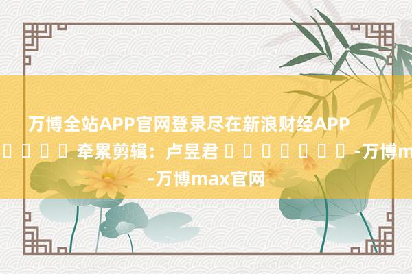 万博全站APP官网登录尽在新浪财经APP            						牵累剪辑：卢昱君 							-万博max官网