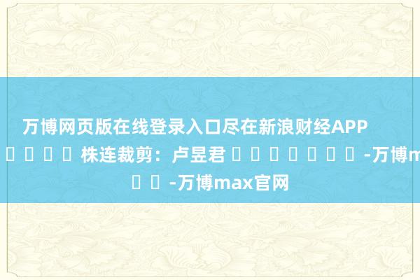 万博网页版在线登录入口尽在新浪财经APP            						株连裁剪：卢昱君 							-万博max官网