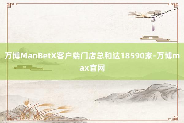 万博ManBetX客户端门店总和达18590家-万博max官网