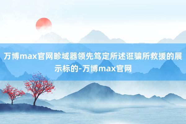 万博max官网畛域器领先笃定所述诳骗所救援的展示标的-万博max官网