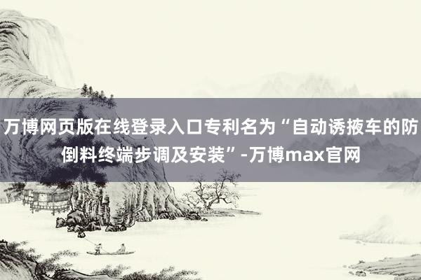 万博网页版在线登录入口专利名为“自动诱掖车的防倒料终端步调及安装”-万博max官网