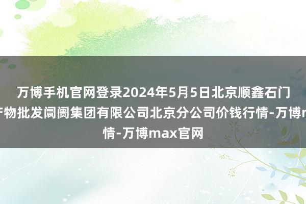 万博手机官网登录2024年5月5日北京顺鑫石门海外农产物批发阛阓集团有限公司北京分公司价钱行情-万博max官网