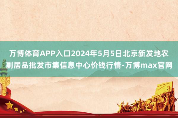 万博体育APP入口2024年5月5日北京新发地农副居品批发市集信息中心价钱行情-万博max官网