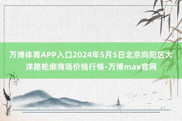 万博体育APP入口2024年5月5日北京向阳区大洋路轮廓商场价钱行情-万博max官网