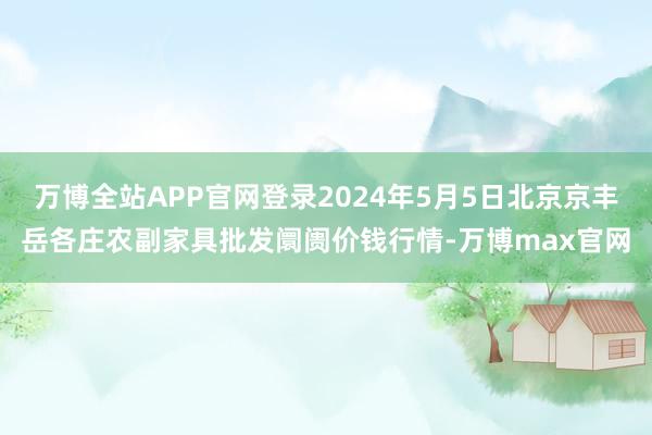 万博全站APP官网登录2024年5月5日北京京丰岳各庄农副家具批发阛阓价钱行情-万博max官网